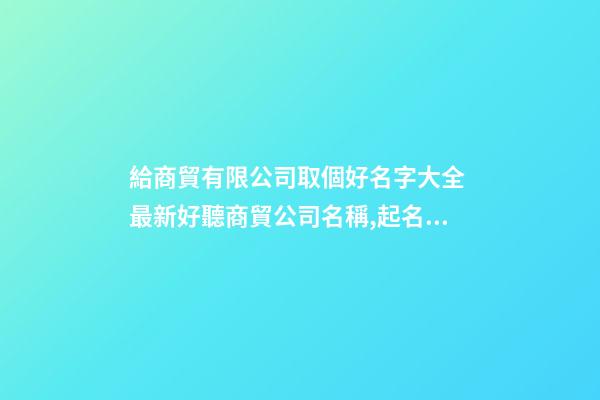 給商貿有限公司取個好名字大全 最新好聽商貿公司名稱,起名之家-第1張-公司起名-玄機派